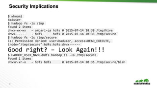 19
Security Implications
$ whoami
baduser
$ hadoop fs -ls /tmp
Found 2 items
drwx-wx-wx - ambari-qa hdfs 0 2015-07-14 18:38 /tmp/hive
drwx------ - hdfs hdfs 0 2015-07-14 20:33 /tmp/secure
$ hadoop fs -ls /tmp/secure
ls: Permission denied: user=baduser, access=READ_EXECUTE,
inode="/tmp/secure":hdfs:hdfs:drwx------
Good right? – Look Again!!!
$ HADOOP_USER_NAME=hdfs hadoop fs -ls /tmp/secure
Found 1 items
drwxr-xr-x - hdfs hdfs 0 2015-07-14 20:35 /tmp/secure/blah
 