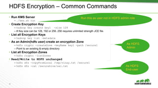 29
As HDFS
Admin
HDFS Encryption – Common Commands
• Run KMS Server
– ./kms.sh run
• Create Encryption Key
– hadoop key create key1 -size 128
– # Key size can be 128, 192 or 256. 256 requires unlimited strength JCE file.
• List all Encryption Keys
– hadoop key list –metadata
• As an Admin(hdfs user) create an encryption Zone
– hdfs crypto -createZone -keyName key1 -path /secure1
– Point to an existing & empty directory
• List all Encryption Zones
– hdfs crypto –listZones
• Read/Write to HDFS unchanged
– hdfs dfs -copyFromLocal /tmp/vinay.txt /secure1
– hdfs dfs -cat /securehive/sal.txt
Run this as user not in HDFS admin role
As HDFS
End-user
 