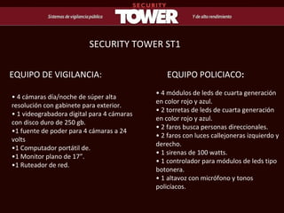 •  4 cámaras día/noche de súper alta resolución con gabinete para exterior.  • 1 videograbadora digital para 4 cámaras con disco duro de 250 gb.  •1 fuente de poder para 4 cámaras a 24 volts  • 1 Computador portátil de.  • 1 Monitor plano de 17”. • 1 Ruteador de red. EQUIPO DE VIGILANCIA: •  4 módulos de leds de cuarta generación en color rojo y azul.  • 2 torretas de leds de cuarta generación en color rojo y azul.  • 2 faros busca personas direccionales.  • 2 faros con luces callejoneras izquierdo y derecho.  • 1 sirenas de 100 watts.  • 1 controlador para módulos de leds tipo botonera.  • 1 altavoz con micrófono y tonos policíacos. EQUIPO   POLICIACO : SECURITY TOWER ST1 