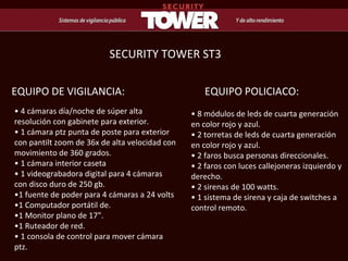 •  4 cámaras día/noche de súper alta resolución con gabinete para exterior.  • 1 cámara ptz punta de poste para exterior con pantilt zoom de 36x de alta velocidad con movimiento de 360 grados.  • 1 cámara interior caseta •  1 videograbadora digital para 4 cámaras con disco duro de 250 gb.  •1 fuente de poder para 4 cámaras a 24 volts  • 1 Computador portátil de.  • 1 Monitor plano de 17”. • 1 Ruteador de red. •  1 consola de control para mover cámara ptz.  EQUIPO DE VIGILANCIA: •  8 módulos de leds de cuarta generación en color rojo y azul.  • 2 torretas de leds de cuarta generación en color rojo y azul.  • 2 faros busca personas direccionales.  • 2 faros con luces callejoneras izquierdo y derecho.  • 2 sirenas de 100 watts.  • 1 sistema de sirena y caja de switches a control remoto. EQUIPO POLICIACO: SECURITY TOWER ST3 