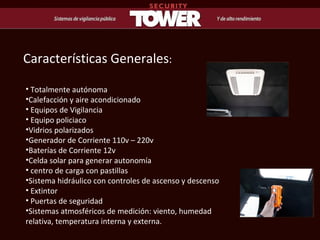 Características Generales : Totalmente autónoma Calefacción y aire acondicionado Equipos de Vigilancia Equipo policiaco Vidrios polarizados Generador de Corriente 110v – 220v  Baterías de Corriente 12v Celda solar para generar autonomía centro de carga con pastillas Sistema hidráulico con controles de ascenso y descenso Extintor Puertas de seguridad Sistemas atmosféricos de medición: viento, humedad relativa, temperatura interna y externa. 