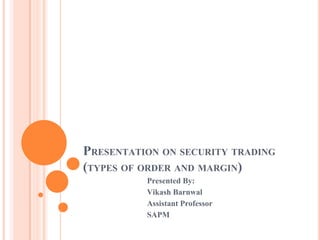PRESENTATION ON SECURITY TRADING
(TYPES OF ORDER AND MARGIN)
Presented By:
Vikash Barnwal
Assistant Professor
SAPM
 
