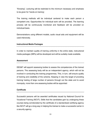 10
“Knowing”. Lecturing will be restricted to the minimum necessary and emphasis
to be given for „hands on training‟.
The training methods will be individual centered to make each person a
competent one. Opportunities for individual work will be provided. The learning
process will be continuously monitored and feedback will be provided on
individual basis.
Demonstrations using different models, audio visual aids and equipment will be
used intensively.
Instructional Media Packages
In order to maintain quality of training uniformly in the entire state, instructional
media packages (IMPs) will be developed and will be suitably made available.
Assessment
DEG&T will appoint assessing bodies to assess the competencies of the trained
persons. The assessing body will be an independent agency, which will not be
involved in conducting the training programmes. This, in turn, will ensure quality
of training and credibility of the scheme. Keeping in view the target of providing
training/ testing of large number of persons through out the state and to avoid
monopoly, more than one assessing bodies will be appointed
Certificate
Successful persons will be awarded certificates issued by National Council for
Vocational Training (NCVT). Skills that the candidates gain by undergoing these
courses being corroborated by the certificate of a standardized certifying agency
like NCVT will go a long way in helping the trainee to make a successful carrier in
a security agency.
 