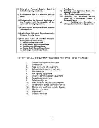 14
8) Role of a Personal Security Guard in
Crisis/Emergency situations.
9) Co-ordinative role of a Personal Security
Guard.
10) Understanding the Personal Attributes of
the Protectee and Harmonization of the
same with Security Imperatives.
11) Cautionary and Advisory Role of a Personal
Security Guard.
12) Professional Ethics and Commitments of a
Personal Security Guard.
13) Brief case studies of Important Incidents
having Security Implications:-
a. Beant Singh Murder Case.
b. Rajiv Gandhi Assassination Case.
c. Sant Longowal Murder Case.
d. Partap Singh Kairon Murder Case.
e. Lala Jagat Narain Murder Case.
Area Search.
vi) Handling and Operating Basic Fire-
fighting Equipments.
vii) Close quarter combat Techniques.
viii) Cordoning and Providing Security
Cover to a Threatened Person in
Crowded Places.
ix) Handling and Operation of
Wireless Communication Equipments.
LIST OF TOOLS AND EQUIPMENT REQUIRED FOR BATCH OF 20 TRAINEES:
1. Ground having obstacle course
2. Gymnasium
3. Area cordoning off equipment
4. Anti-sabotage checking gadgetry
5. Metal detector
6. Fire fighting equipment
7. Wireless communication equipment
8. Surveillance equipment
9. Bullet proof jacket
10. Blast resistant security contraception
11. Personal and parcel search equipment
12. Electric and electronic security devices
13. Monitoring system
14. Explosives
15. Gun and revolver
 