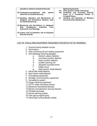 16
operations related to Industrial Security.
10) Contingency-management with special
reference to Industrial Security.
11) Handling, Operation and Maintenance of
Gadgetry and Surveillance Systems used
for Industrial Security.
12) Monitoring and Surveillance to safeguard
Vital Installations/ Industries from
Subversion and Sabotage.
13) Liaison and Co-ordinative role of Industrial
Security/ Guards.
fighting Equipments.
vii) Close quarter combat Techniques.
viii) Cordoning and Providing Security
Cover to a Threatened Person in
Crowded Places.
ix) Handling and Operation of Wireless
Communication Equipments.
LIST OF TOOLS AND EQUIPMENT REQUIRED FOR BATCH OF 20 TRAINEES:
1. Ground having obstacle course
2. Gymnasium
3. Area cordoning off and sealing equipment
4. Anti-sabotage checking gadgetry
a. electron vapour detector
b. non-linear junction detector
c. linear junction detector
d. probes/ piercing rod
e. elevated/ mounted mirror
f. trolley mirror
g. deep search metal detector
5. Hand held metal detector
6. Door frame metal detector
7. Fire fighting equipment
8. Wireless communication equipment
9. Surveillance system
10.Cargo checking equipment
11.CCTV/ video recording camera
12.Electronic/ biometrical devices
13.Electric and electronic security devices
14.Portable barricade
15.Sound warning system
16.Tear gas/ pungent spray
17.Hand baton and protective shield
 