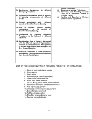 18
7) Contingency Management in different
Emergency Situations
8) Thread-bare discussions about all aspects
of security arrangements at different
events.
9) Through acquaintance with different
aspects of Event/Conference Security.
10) Role of different security support
mechanisms in the context of
Event/Conference Security.
11) Discussions on Standard Operating
Procedures to be followed in different
situations.
12) Co-ordinative Role of Security Personnel
with the different Agencies/ Organizations
involved in Event/Conference Management
to prevent Over-lapping and emergence of
Grey Areas of Security.
13) Judicious Assessment of Threat-perception
and Realistic Planning of Counter-measures
from Security Point of View.
fighting Equipments.
vii) Close quarter combat Techniques.
viii) Cordoning and Providing Security
Cover to a Threatened Person in
Crowded Places.
ix) Handling and Operation of Wireless
Communication Equipments.
LIST OF TOOLS AND EQUIPMENT REQUIRED FOR BATCH OF 20 TRAINEES:
1. Ground having obstacle course
2. Gymnasium
3. Barricades
4. Anti-sabotage checking gadgetry
5. Door frame metal detector
6. Hand held metal detector
7. CCTV, X-ray, laser beam, video camera
8. Electronic/ biometric identification device
9. Fire fighting equipment
10.Wireless communication equipment
11.Surveillance equipment
12.Public address system
13.Shoulder strapped sound horn
14.Remote controlled mike
 