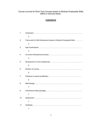 2
Course curricula for Short Term Courses based on Modular Employable Skills
(MES) in Security Sector.
CONTENTS
1. Introduction…………………………………………………………………………………
2
2. Frame work for Skill Development based on Modular Employable Skills……………
3
3. Age of participants…………………………………………………………………………
4
4. Curriculum Development process……………………………………………………….
4
5. Development of core competencies…………………………………………………….
5
6. Duration of courses……………………………………………………………………….
6
7. Pathways to acquire qualification……………………………………………………….
6
8. Methodology……………………………………………………………………………….
7
9. Instructional media packages…………………………………………………………….
7
10. Assessment……………………………………………………………………………….
7
11. Certificate………………………………………………………………………………….
7
 
