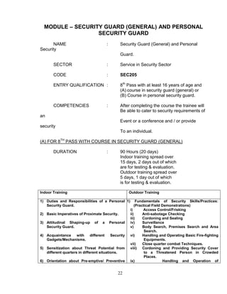 22
MODULE – SECURITY GUARD (GENERAL) AND PERSONAL
SECURITY GUARD
NAME : Security Guard (General) and Personal
Security
Guard.
SECTOR : Service in Security Sector
CODE : SEC205
ENTRY QUALIFICATION : 8th
Pass with at least 16 years of age and
(A) course in security guard (general) or
(B) Course in personal security guard.
COMPETENCIES : After completing the course the trainee will
Be able to cater to security requirements of
an
Event or a conference and / or provide
security
To an individual.
(A) FOR 8TH
PASS WITH COURSE IN SECURITY GUARD (GENERAL)
DURATION : 90 Hours (20 days)
Indoor training spread over
15 days, 2 days out of which
are for testing & evaluation.
Outdoor training spread over
5 days, 1 day out of which
is for testing & evaluation.
Indoor Training Outdoor Training
1) Duties and Responsibilities of a Personal
Security Guard.
2) Basic Imperatives of Proximate Security.
3) Attitudinal Shaping-up of a Personal
Security Guard.
4) Acquaintance with different Security
Gadgets/Mechanisms.
5) Sensitization about Threat Potential from
different quarters in different situations.
6) Orientation about Pre-emptive/ Preventive
1) Fundamentals of Security Skills/Practices:
(Practical Field Demonstrations)
i) Access Control/Frisking
ii) Anti-sabotage Checking
iii) Cordoning and Sealing
iv) Surveillance
v) Body Search, Premises Search and Area
Search.
vi) Handling and Operating Basic Fire-fighting
Equipments.
vii) Close quarter combat Techniques.
viii) Cordoning and Providing Security Cover
to a Threatened Person in Crowded
Places.
ix) Handling and Operation of
 