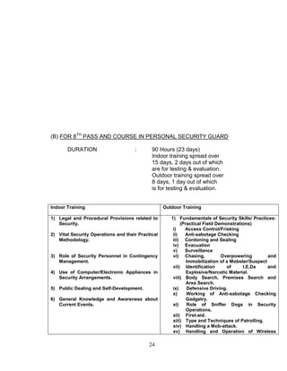 24
(B) FOR 8TH
PASS AND COURSE IN PERSONAL SECURITY GUARD
DURATION : 90 Hours (23 days)
Indoor training spread over
15 days, 2 days out of which
are for testing & evaluation.
Outdoor training spread over
8 days, 1 day out of which
is for testing & evaluation.
Indoor Training Outdoor Training
1) Legal and Procedural Provisions related to
Security.
2) Vital Security Operations and their Practical
Methodology.
3) Role of Security Personnel in Contingency
Management.
4) Use of Computer/Electronic Appliances in
Security Arrangements.
5) Public Dealing and Self-Development.
6) General Knowledge and Awareness about
Current Events.
1) Fundamentals of Security Skills/ Practices:
(Practical Field Demonstrations)
i) Access Control/Frisking
ii) Anti-sabotage Checking
iii) Cordoning and Sealing
iv) Evacuation
v) Surveillance
vi) Chasing, Overpowering and
Immobilization of a Mobster/Suspect
vii) Identification of I.E.Ds and
Explosive/Narcotic Material.
viii) Body Search, Premises Search and
Area Search.
ix) Defensive Driving.
x) Working of Anti-sabotage Checking
Gadgetry.
xi) Role of Sniffer Dogs in Security
Operations.
xii) First-aid.
xiii) Type and Techniques of Patrolling.
xiv) Handling a Mob-attack.
xv) Handling and Operation of Wireless
 