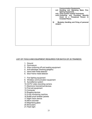 25
Communication Equipments.
xvi) Handling and Operating Basic Fire-
fighting Equipments.
xvii) Close quarter combat Techniques.
xviii) Cordoning and Providing Security
Cover to a Threatened Person in
Crowded Places.
9) Musketry Handling and Firing of personal
weapon
LIST OF TOOLS AND EQUIPMENT REQUIRED FOR BATCH OF 20 TRAINEES:
1. Ground
2. Gymnasium
3. Area cordoning off and sealing equipment
4. Anti-sabotage checking gadgetry
5. Hand held metal detector
6. Door frame metal detector
7. Fire fighting equipment
8. Wireless communication equipment
9. Surveillance system
10.CCTV/ video recording camera
11.Electronic/ biometrical devices
12.First aid equipment
13.Computer
14.Bugging devices
15.X-ray monitoring machine
16.Bullet proof shields/ jackets
17.Night vision device
18.Micro recorder
19.Magnifying glass
20.Binoculars
21.Flash light
 