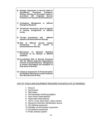 28
6) Strategic Deployment of Security Staff for
Surveillance, Preventive, Combative,
Striking, Chasing and Evacuation duties in
accordance with Integrated Security
Perspective for the given Event/Conference.
7) Contingency Management in different
Emergency Situations
8) Thread-bare discussions about all aspects
of security arrangements at different
events.
9) Through acquaintance with different
aspects of Event/Conference Security.
10) Role of different security support
mechanisms in the context of
Event/Conference Security.
11) Discussions on Standard Operating
Procedures to be followed in different
situations.
12) Co-ordinative Role of Security Personnel
with the different Agencies/ Organizations
involved in Event/Conference Management
to prevent Over-lapping and emergence of
Grey Areas of Security.
13) Judicious Assessment of Threat-perception
and Realistic Planning of Counter-measures
from Security Point of View.
LIST OF TOOLS AND EQUIPMENT REQUIRED FOR BATCH OF 20 TRAINEES:
1. Ground
2. Gymnasium
3. Barricades
4. Anti-sabotage checking gadgetry
5. Door frame metal detector
6. Hand held metal detector
7. CCTV, X-ray, laser beam, video camera
8. Electronic/ biometric identification device
9. Fire fighting equipment
10.Wireless communication equipment
11.Surveillance equipment
12.Public address system
 