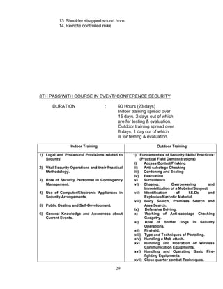 29
13.Shoulder strapped sound horn
14.Remote controlled mike
8TH PASS WITH COURSE IN EVENT/ CONFERENCE SECURITY
DURATION : 90 Hours (23 days)
Indoor training spread over
15 days, 2 days out of which
are for testing & evaluation.
Outdoor training spread over
8 days, 1 day out of which
is for testing & evaluation.
Indoor Training Outdoor Training
1) Legal and Procedural Provisions related to
Security.
2) Vital Security Operations and their Practical
Methodology.
3) Role of Security Personnel in Contingency
Management.
4) Use of Computer/Electronic Appliances in
Security Arrangements.
5) Public Dealing and Self-Development.
6) General Knowledge and Awareness about
Current Events.
1) Fundamentals of Security Skills/ Practices:
(Practical Field Demonstrations)
i) Access Control/Frisking
ii) Anti-sabotage Checking
iii) Cordoning and Sealing
iv) Evacuation
v) Surveillance
vi) Chasing, Overpowering and
Immobilization of a Mobster/Suspect
vii) Identification of I.E.Ds and
Explosive/Narcotic Material.
viii) Body Search, Premises Search and
Area Search.
ix) Defensive Driving.
x) Working of Anti-sabotage Checking
Gadgetry.
xi) Role of Sniffer Dogs in Security
Operations.
xii) First-aid.
xiii) Type and Techniques of Patrolling.
xiv) Handling a Mob-attack.
xv) Handling and Operation of Wireless
Communication Equipments.
xvi) Handling and Operating Basic Fire-
fighting Equipments.
xvii) Close quarter combat Techniques.
 