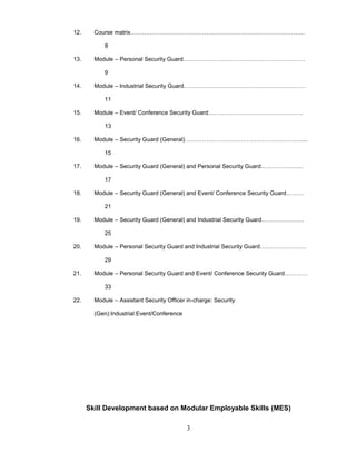 3
12. Course matrix………………………………………………………………………………
8
13. Module – Personal Security Guard………………………………………………………
9
14. Module – Industrial Security Guard………………………………………………………
11
15. Module – Event/ Conference Security Guard………………………………………….
13
16. Module – Security Guard (General)……………………………………………………....
15
17. Module – Security Guard (General) and Personal Security Guard………………….
17
18. Module – Security Guard (General) and Event/ Conference Security Guard………
21
19. Module – Security Guard (General) and Industrial Security Guard………………….
25
20. Module – Personal Security Guard and Industrial Security Guard……………………
29
21. Module – Personal Security Guard and Event/ Conference Security Guard…………
33
22. Module – Assistant Security Officer in-charge: Security
(Gen):Industrial:Event/Conference
Skill Development based on Modular Employable Skills (MES)
 