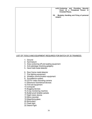 30
xviii) Cordoning and Providing Security
Cover to a Threatened Person in
Crowded Places.
10) Musketry Handling and Firing of personal
weapon
LIST OF TOOLS AND EQUIPMENT REQUIRED FOR BATCH OF 20 TRAINEES:
1. Ground
2. Gymnasium
3. Area cordoning off and sealing equipment
4. Anti-sabotage checking gadgetry
5. Hand held metal detector
6. Door frame metal detector
7. Fire fighting equipment
8. Wireless communication equipment
9. Surveillance system
10.CCTV/ video recording camera
11.Electronic/ biometrical devices
12.First aid equipment
13.Computer
14.Bugging devices
15.X-ray monitoring machine
16.Bullet proof shields/ jackets
17.Night vision device
18.Micro recorder
19.Magnifying glass
20.Binoculars
21.Flash light
22.Search light
 
