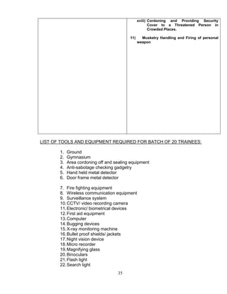 35
xviii) Cordoning and Providing Security
Cover to a Threatened Person in
Crowded Places.
11) Musketry Handling and Firing of personal
weapon
LIST OF TOOLS AND EQUIPMENT REQUIRED FOR BATCH OF 20 TRAINEES:
1. Ground
2. Gymnasium
3. Area cordoning off and sealing equipment
4. Anti-sabotage checking gadgetry
5. Hand held metal detector
6. Door frame metal detector
7. Fire fighting equipment
8. Wireless communication equipment
9. Surveillance system
10.CCTV/ video recording camera
11.Electronic/ biometrical devices
12.First aid equipment
13.Computer
14.Bugging devices
15.X-ray monitoring machine
16.Bullet proof shields/ jackets
17.Night vision device
18.Micro recorder
19.Magnifying glass
20.Binoculars
21.Flash light
22.Search light
 