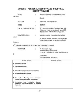37
MODULE – PERSONAL SECURITY AND INDUSTRIAL
SECURITY GUARD
NAME : Personal Security Guard and Industrial
Security
Guard
SECTOR : Service in Security Sector
CODE : SEC208
ENTRY QUALIFICATION : 8th
Pass with atleast 16 years of age and
(A) course in personal security guard OR
(B) Course in industrial security guard.
COMPETENCIES : After completing the course the trainee
would
be able to provide personal security to an
Individual and cater to security needs of
industry.
8TH
PASS WITH COURSE IN PERSONAL SECURITY GUARD
DURATION : 90 Hours (15 days)
Indoor training spread over
15 days, 2 days out of which are for testing
&
Evaluation.
Outdoor training of 0 hours.
Indoor Training Outdoor Training
1) Perimeter Security.
2) Access Regulation.
3) Record keeping and Document Scrutiny.
4) Handling Industrial Unrest.
5) Pre-emptive Security from Hazardous
Industrial Operations and Substances.
6) Preventive and Combative Standard
Operating Procedures related to Industrial
Security.
 