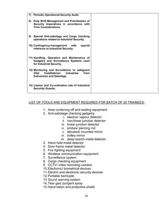 38
7) Periodic Operational Security Audit.
8) Duty Shift Management and Prioritization of
Security Imperatives in accordance with
Time Considerations.
9) Special Anti-sabotage and Cargo checking
operations related to Industrial Security.
10) Contingency-management with special
reference to Industrial Security.
11) Handling, Operation and Maintenance of
Gadgetry and Surveillance Systems used
for Industrial Security.
12) Monitoring and Surveillance to safeguard
Vital Installations/ Industries from
Subversion and Sabotage.
13) Liaison and Co-ordinative role of Industrial
Security/ Guards.
LIST OF TOOLS AND EQUIPMENT REQUIRED FOR BATCH OF 20 TRAINEES:
1. Area cordoning off and sealing equipment
2. Anti-sabotage checking gadgetry
i. electron vapour detector
ii. non-linear junction detector
iii. linear junction detector
iv. probes/ piercing rod
v. elevated/ mounted mirror
vi. trolley mirror
vii. deep search metal detector
3. Hand held metal detector
4. Door frame metal detector
5. Fire fighting equipment
6. Wireless communication equipment
7. Surveillance system
8. Cargo checking equipment
9. CCTV/ video recording camera
10.Electronic/ biometrical devices
11.Electric and electronic security devices
12.Portable barricade
13.Sound warning system
14.Tear gas/ pungent spray
15.Hand baton and protective shield
 