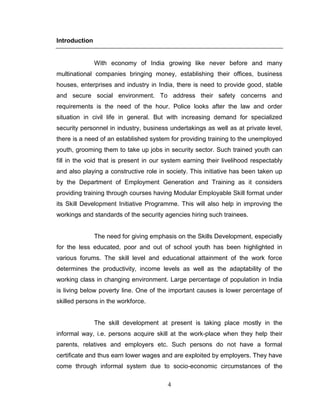 4
Introduction
With economy of India growing like never before and many
multinational companies bringing money, establishing their offices, business
houses, enterprises and industry in India, there is need to provide good, stable
and secure social environment. To address their safety concerns and
requirements is the need of the hour. Police looks after the law and order
situation in civil life in general. But with increasing demand for specialized
security personnel in industry, business undertakings as well as at private level,
there is a need of an established system for providing training to the unemployed
youth, grooming them to take up jobs in security sector. Such trained youth can
fill in the void that is present in our system earning their livelihood respectably
and also playing a constructive role in society. This initiative has been taken up
by the Department of Employment Generation and Training as it considers
providing training through courses having Modular Employable Skill format under
its Skill Development Initiative Programme. This will also help in improving the
workings and standards of the security agencies hiring such trainees.
The need for giving emphasis on the Skills Development, especially
for the less educated, poor and out of school youth has been highlighted in
various forums. The skill level and educational attainment of the work force
determines the productivity, income levels as well as the adaptability of the
working class in changing environment. Large percentage of population in India
is living below poverty line. One of the important causes is lower percentage of
skilled persons in the workforce.
The skill development at present is taking place mostly in the
informal way, i.e. persons acquire skill at the work-place when they help their
parents, relatives and employers etc. Such persons do not have a formal
certificate and thus earn lower wages and are exploited by employers. They have
come through informal system due to socio-economic circumstances of the
 