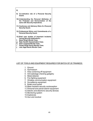 40
8)
9) Co-ordinative role of a Personal Security
Guard.
10) Understanding the Personal Attributes of
the Protectee and Harmonization of the
same with Security Imperatives.
11) Cautionary and Advisory Role of a Personal
Security Guard.
12) Professional Ethics and Commitments of a
Personal Security Guard.
13) Brief case studies of Important Incidents
having Security Implications:-
f. Beant Singh Murder Case.
g. Rajiv Gandhi Assassination Case.
h. Sant Longowal Murder Case.
i. Partap Singh Kairon Murder Case.
j. Lala Jagat Narain Murder Case.
LIST OF TOOLS AND EQUIPMENT REQUIRED FOR BATCH OF 20 TRAINEES:
1. Ground
2. Gymnasium
3. Area cordoning off equipment
4. Anti-sabotage checking gadgetry
5. Metal detector
6. Fire fighting equipment
7. Wireless communication equipment
8. Surveillance equipment
9. Bullet proof jacket
10.Blast resistant security contraception
11.Personal and parcel search equipment
12.Electric and electronic security devices
13.Monitoring system
14.Explosives
15.Gun and revolver
 