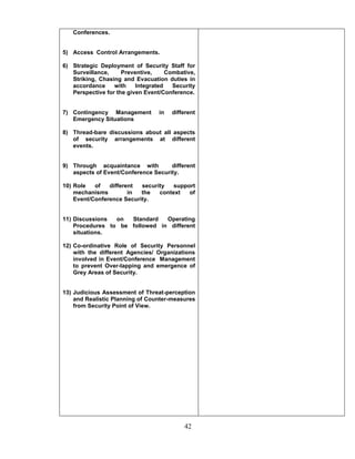 42
Conferences.
5) Access Control Arrangements.
6) Strategic Deployment of Security Staff for
Surveillance, Preventive, Combative,
Striking, Chasing and Evacuation duties in
accordance with Integrated Security
Perspective for the given Event/Conference.
7) Contingency Management in different
Emergency Situations
8) Thread-bare discussions about all aspects
of security arrangements at different
events.
9) Through acquaintance with different
aspects of Event/Conference Security.
10) Role of different security support
mechanisms in the context of
Event/Conference Security.
11) Discussions on Standard Operating
Procedures to be followed in different
situations.
12) Co-ordinative Role of Security Personnel
with the different Agencies/ Organizations
involved in Event/Conference Management
to prevent Over-lapping and emergence of
Grey Areas of Security.
13) Judicious Assessment of Threat-perception
and Realistic Planning of Counter-measures
from Security Point of View.
 