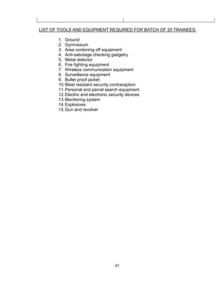 45
LIST OF TOOLS AND EQUIPMENT REQUIRED FOR BATCH OF 20 TRAINEES:
1. Ground
2. Gymnasium
3. Area cordoning off equipment
4. Anti-sabotage checking gadgetry
5. Metal detector
6. Fire fighting equipment
7. Wireless communication equipment
8. Surveillance equipment
9. Bullet proof jacket
10.Blast resistant security contraception
11.Personal and parcel search equipment
12.Electric and electronic security devices
13.Monitoring system
14.Explosives
15.Gun and revolver
 