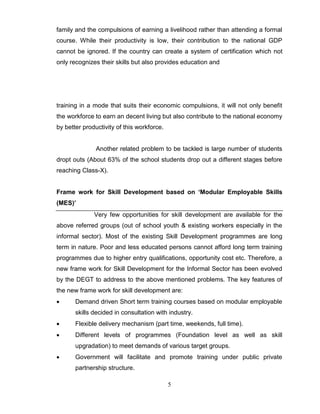 5
family and the compulsions of earning a livelihood rather than attending a formal
course. While their productivity is low, their contribution to the national GDP
cannot be ignored. If the country can create a system of certification which not
only recognizes their skills but also provides education and
training in a mode that suits their economic compulsions, it will not only benefit
the workforce to earn an decent living but also contribute to the national economy
by better productivity of this workforce.
Another related problem to be tackled is large number of students
dropt outs (About 63% of the school students drop out a different stages before
reaching Class-X).
Frame work for Skill Development based on ‘Modular Employable Skills
(MES)’
Very few opportunities for skill development are available for the
above referred groups (out of school youth & existing workers especially in the
informal sector). Most of the existing Skill Development programmes are long
term in nature. Poor and less educated persons cannot afford long term training
programmes due to higher entry qualifications, opportunity cost etc. Therefore, a
new frame work for Skill Development for the Informal Sector has been evolved
by the DEGT to address to the above mentioned problems. The key features of
the new frame work for skill development are:
 Demand driven Short term training courses based on modular employable
skills decided in consultation with industry.
 Flexible delivery mechanism (part time, weekends, full time).
 Different levels of programmes (Foundation level as well as skill
upgradation) to meet demands of various target groups.
 Government will facilitate and promote training under public private
partnership structure.
 