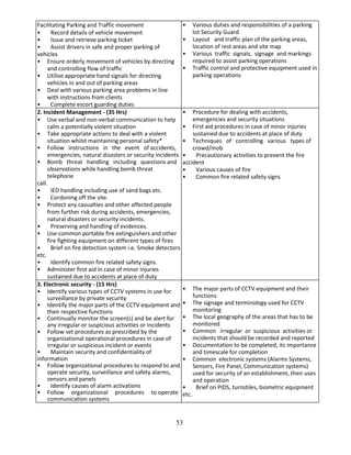 53
Facilitating Parking and Traffic movement
• Record details of vehicle movement
• Issue and retrieve parking ticket
• Assist drivers in safe and proper parking of
vehicles
• Ensure orderly movement of vehicles by directing
and controlling flow of traffic
• Utilise appropriate hand signals for directing
vehicles in and out of parking areas
• Deal with various parking area problems in line
with instructions from clients
• Complete escort guarding duties
• Various duties and responsibilities of a parking
lot Security Guard
• Layout and traffic plan of the parking areas,
location of rest areas and site map
• Various traffic signals, signage and markings
required to assist parking operations
• Traffic control and protective equipment used in
parking operations
2. Incident Management - (35 Hrs)
• Use verbal and non-verbal communication to help
calm a potentially violent situation
• Take appropriate actions to deal with a violent
situation whilst maintaining personal safety*
• Follow instructions in the event of accidents,
emergencies, natural disasters or security incidents
• Bomb threat handling including questions and
observations while handling bomb threat
telephone
call.
• IED handling including use of sand bags etc.
• Cordoning off the site.
• Protect any casualties and other affected people
from further risk during accidents, emergencies,
natural disasters or security incidents.
• Preserving and handling of evidences.
• Use common portable fire extinguishers and other
fire fighting equipment on different types of fires
• Brief on fire detection system i.e. Smoke detectors
etc.
• Identify common fire related safety signs.
• Administer first aid in case of minor injuries
sustained due to accidents at place of duty
• Procedure for dealing with accidents,
emergencies and security situations
• First aid procedures in case of minor injuries
sustained due to accidents at place of duty
• Techniques of controlling various types of
crowd/mob
• Precautionary activities to prevent the fire
accident
• Various causes of fire
• Common fire related safety signs
3. Electronic security - (15 Hrs)
• Identify various types of CCTV systems in use for
surveillance by private security
• Identify the major parts of the CCTV equipment and
their respective functions
• Continually monitor the screen(s) and be alert for
any irregular or suspicious activities or incidents
• Follow set procedures as prescribed by the
organizational operational procedures in case of
irregular or suspicious incident or events
• Maintain security and confidentiality of
information
• Follow organizational procedures to respond to and
operate security, surveillance and safety alarms,
sensors and panels
• Identify causes of alarm activations
• Follow organizational procedures to operate
communication systems
• The major parts of CCTV equipment and their
functions
• The signage and terminology used for CCTV
monitoring
• The local geography of the areas that has to be
monitored
• Common irregular or suspicious activities or
incidents that should be recorded and reported
• Documentation to be completed, its importance
and timescale for completion
• Common electronic systems (Alarms Systems,
Sensors, Fire Panel, Communication systems)
used for security of an establishment, their uses
and operation
• Brief on PIDS, turnstiles, biometric equipment
etc.
 