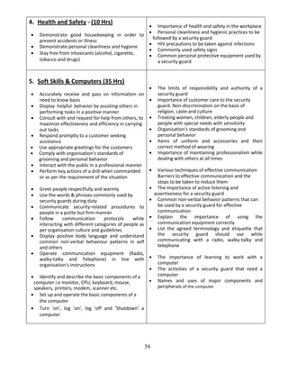 54
4. Health and Safety - (10 Hrs)
 Demonstrate good housekeeping in order to
prevent accidents or illness
 Demonstrate personal cleanliness and hygiene
 Stay free from intoxicants (alcohol, cigarette,
tobacco and drugs)
 Importance of health and safety in the workplace
 Personal cleanliness and hygienic practices to be
followed by a security guard
 HIV precautions to be taken against infections
 Commonly used safety signs
 Common personal protective equipment used by
a security guard
5. Soft Skills & Computers (35 Hrs)
 Accurately receive and pass on information on
need to know basis
 Display helpful behavior by assisting others in
performing tasks in a positive manner
 Consult with and request for help from others, to
maximize effectiveness and efficiency in carrying
out tasks
 Respond promptly to a customer seeking
assistance
 Use appropriate greetings for the customers
 Comply with organisation's standards of
grooming and personal behavior
 Interact with the public in a professional manner
 Perform key actions of a drill when commanded
or as per the requirement of the situation
 Greet people respectfully and warmly
 Use the words & phrases commonly used by
security guards during duty
 Communicate security-related procedures to
people in a polite but firm manner
 Follow communication protocols while
interacting with different categories of people as
per organisation culture and guidelines
 Display positive body language and understand
common non-verbal behaviour patterns in self
and others
 Operate communication equipment (Radio,
walky-talky and Telephone) in line with
organisation's instructions
 Identify and describe the basic components of a
computer i.e monitor, CPU, keyboard, mouse,
speakers, printers, modem, scanner etc.
 Set up and operate the basic components of a
the computer
 Turn 'on', log 'on', log 'off and 'Shutdown' a
computer
 The limits of responsibility and authority of a
security guard
 Importance of customer care to the security
guard. Non-discrimination on the basis of
religion, caste and culture
 Treating women, children, elderly people and
people with special needs with sensitivity
 Organisation's standards of grooming and
personal behavior
 Items of uniform and accessories and their
correct method of wearing
 Importance of maintaining professionalism while
dealing with others at all times
 Various techniques of effective communication
Barriers to effective communication and the
steps to be taken to reduce them
 The importance of active listening and
assertiveness for a security guard
 Common non-verbal behavior patterns that can
be used by a security guard for effective
communication
 Explain the importance of using the
communication equipment correctly
 List the agreed terminology and etiquette that
the security guard should use while
communicating with a radio, walky-talky and
telephone
 The importance of learning to work with a
computer
 The activities of a security guard that need a
computer
 Names and uses of major components and
peripherals of the computer
 
