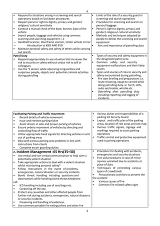 4
4
• Respond to situations arising in screening and search
operations based on laid down procedures
• Respect persons' right to dignity, privacy and gender/
religious/ cultural sensitivity
• Conduct a manual check of the boot, bonnet, base of the
vehicle
• Search people, baggage and vehicles using common
scanning and searching equipment- i.e
— Handheld scanner, Doorframe scanner, Under vehicle mirror
— Introduction to XBIS AND EVD
• Maintain personal safety and safety of others while carrying
out search
• Limits of the role of a security guard in
screening and search operations
• Procedure for screening and search on
person/ baggage
• Person's right to dignity, privacy and
gender/ religious/ cultural sensitivity
• Methods and techniques adopted by
people to defeat the screening and search
equipment
• Aim and importance of patrolling duty
Patrol Duty
• Respond appropriately to any situation that increases the
risk to security or safety without undue risk to self or
colleagues
• Use the '5 senses' while observing irregularities and
suspicious people, objects and potential criminal activities
during patrolling
• Types of security and safety equipment in
the designated patrol area
• Common safety and security
equipment malfunctions and their likely
causes
• Types and sources of risks to security and
safety encountered during patrolling,
• Pre start briefing and preparations i.e.
route choosing, equpt to carried while
doing patrolling duty i.e. torch, lathi,
radio set/mobile, whistle etc.
• Debriefing after patrolling duty
including reporting and logging of
incidents.
Facilitating Parking and Traffic movement
• Record details of vehicle movement
• Issue and retrieve parking ticket
• Assist drivers in safe and proper parking of vehicles
• Ensure orderly movement of vehicles by directing and
controlling flow of traffic
• Utilise appropriate hand signals for directing vehicles in and
out of parking areas
• Deal with various parking area problems in line with
instructions from clients
• Complete escort guarding duties
• Various duties and responsibilities of a
parking lot Security Guard
• Layout and traffic plan of the parking
areas, location of rest areas and site map
• Various traffic signals, signage and
markings required to assist parking
operations
• Traffic control and protective equipment
used in parking operations
2. Incident Management -65 Hrs(35+30)
• Use verbal and non-verbal communication to help calm a
potentially violent situation
• Take appropriate actions to deal with a violent situation
whilst maintaining personal safety*
• Follow instructions in the event of accidents,
emergencies, natural disasters or security incidents
• Bomb threat handling including questions and
observations while handling bomb threat telephone
call.
• IED handling including use of sand bags etc.
• Cordoning off the site.
• Protect any casualties and other affected people from
further risk during accidents, emergencies, natural disasters
or security incidents.
• Preserving and handling of evidences.
• Use common portable fire extinguishers and other fire
• Procedure for dealing with accidents,
emergencies and security situations
• First aid procedures in case of minor
injuries sustained due to accidents at
place of duty
• Techniques of controlling various
types of crowd/mob
• Precautionary activities to prevent the
fire accident
• Various causes of fire
• Common fire related safety signs
 