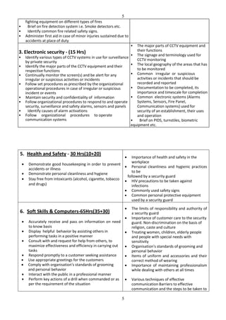 5
5
fighting equipment on different types of fires
• Brief on fire detection system i.e. Smoke detectors etc.
• Identify common fire related safety signs.
• Administer first aid in case of minor injuries sustained due to
accidents at place of duty
3. Electronic security - (15 Hrs)
• Identify various types of CCTV systems in use for surveillance
by private security
• Identify the major parts of the CCTV equipment and their
respective functions
• Continually monitor the screen(s) and be alert for any
irregular or suspicious activities or incidents
• Follow set procedures as prescribed by the organizational
operational procedures in case of irregular or suspicious
incident or events
• Maintain security and confidentiality of information
• Follow organizational procedures to respond to and operate
security, surveillance and safety alarms, sensors and panels
• Identify causes of alarm activations
• Follow organizational procedures to operate
communication systems
• The major parts of CCTV equipment and
their functions
• The signage and terminology used for
CCTV monitoring
• The local geography of the areas that has
to be monitored
• Common irregular or suspicious
activities or incidents that should be
recorded and reported
• Documentation to be completed, its
importance and timescale for completion
• Common electronic systems (Alarms
Systems, Sensors, Fire Panel,
Communication systems) used for
security of an establishment, their uses
and operation
• Brief on PIDS, turnstiles, biometric
equipment etc.
5. Health and Safety - 30 Hrs(10+20)
 Demonstrate good housekeeping in order to prevent
accidents or illness
 Demonstrate personal cleanliness and hygiene
 Stay free from intoxicants (alcohol, cigarette, tobacco
and drugs)
 Importance of health and safety in the
workplace
 Personal cleanliness and hygienic practices
to be
followed by a security guard
 HIV precautions to be taken against
infections
 Commonly used safety signs
 Common personal protective equipment
used by a security guard
6. Soft Skills & Computers-65Hrs(35+30)
 Accurately receive and pass on information on need
to know basis
 Display helpful behavior by assisting others in
performing tasks in a positive manner
 Consult with and request for help from others, to
maximize effectiveness and efficiency in carrying out
tasks
 Respond promptly to a customer seeking assistance
 Use appropriate greetings for the customers
 Comply with organisation's standards of grooming
and personal behavior
 Interact with the public in a professional manner
 Perform key actions of a drill when commanded or as
per the requirement of the situation
 The limits of responsibility and authority of
a security guard
 Importance of customer care to the security
guard. Non-discrimination on the basis of
religion, caste and culture
 Treating women, children, elderly people
and people with special needs with
sensitivity
 Organisation's standards of grooming and
personal behavior
 Items of uniform and accessories and their
correct method of wearing
 Importance of maintaining professionalism
while dealing with others at all times
 Various techniques of effective
communication Barriers to effective
communication and the steps to be taken to
 
