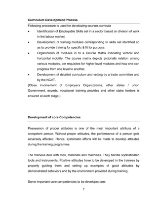 7
Curriculum Development Process
Following procedure is used for developing courses curricula
 Identification of Employable Skills set in a sector based on division of work
in the labour market.
 Development of training modules corresponding to skills set identified so
as to provide training for specific & fit for purpose.
 Organization of modules in to a Course Matrix indicating vertical and
horizontal mobility. The course matrix depicts pictorially relation among
various modules, per requisites for higher level modules and how one can
progress from one level to another.
 Development of detailed curriculum and vetting by a trade committee and
by the NCVT.
(Close involvement of Employers Organizations, other states / union
Government, experts, vocational training provides and other stake holders is
ensured at each stage.)
Development of core Competencies
Possession of proper attitudes is one of the most important attribute of a
competent person. Without proper attitudes, the performance of a person gets
adversely affected. Hence, systematic efforts will be made to develop attitudes
during the training programme.
The trainees deal with men, materials and machines. They handle sophisticated
tools and instruments. Positive attitudes have to be developed in the trainees by
properly guiding them and setting up examples of good attitudes by
demonstrated behaviors and by the environment provided during training.
Some important core competencies to be developed are:
 