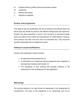 9
vii. Creative thinking, problem solving and decision making.
viii. Leadership.
ix. Ability to bear stress.
x. Capacity to negotiate.
Duration of the Programmes:
Time taken to gain the qualification will vary according to the pathway taken and
will be kept very flexible for persons with different backgrounds and experience.
Duration has been prescribed in hours in the curriculum of individual module,
which are based on the content and requirements of a MES Module. However,
some persons may take more time than the prescribed time. They should be
provided reasonable time to complete the course.
Pathways to acquire Qualifications:
Access to the qualification could be through:
 An approved training programme; Or
 A combination of an approved training programme plus recognition of
prior learning including credit transfer; Or
 The recognition of prior learning that provides evidence of the
achievement of the competencies for the qualification.
Methodology
The training methods to be used should be appropriate to the development of
competencies. The focus of the programme is on “performing” and not on
 