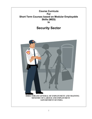 1
Course Curricula
For
Short Term Courses based on Modular Employable
Skills (MES)
In
Security Sector
DIRECTORATE GENERAL OF EMPLOYMENT AND TRAINING
MINISTRY OF LABOUR AND EMPLOYMENT
GOVERNMENT OF INDIA
 