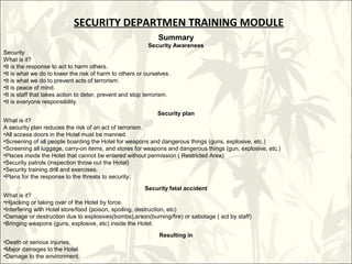 SECURITY DEPARTMEN TRAINING MODULE
                                                            Summary
                                                            Security Awareness
Security
What is it?
•It is the response to act to harm others.
•It is what we do to lower the risk of harm to others or ourselves.
•It is what we do to prevent acts of terrorism.
•It is peace of mind.
•It is staff that takes action to deter, prevent and stop terrorism.
•It is everyone responsibility.

                                                           Security plan
What is it?
A security plan reduces the risk of an act of terrorism.
•All access doors in the Hotel must be manned.
•Screening of all people boarding the Hotel for weapons and dangerous things (guns, explosive, etc.)
•Screening all luggage, carry-on items, and stores for weapons and dangerous things (gun, explosive, etc.)
•Places inside the Hotel that cannot be entered without permission ( Restricted Area)
•Security patrols (inspection throw out the Hotel)
•Security training drill and exercises.
•Plans for the response to the threats to security.

                                                          Security fatal accident
What is it?
•Hijacking or taking over of the Hotel by force.
•Interfering with Hotel store/food (poison, spoiling, destruction, etc)
•Damage or destruction due to explosives(bombs),arson(burning/fire) or sabotage ( act by staff)
•Bringing weapons (guns, explosive, etc) inside the Hotel.

                                                            Resulting in
•Death or serious injuries.
•Major damages to the Hotel.
•Damage to the environment.
 