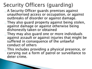 A Security Officer guards premises against
unauthorised access or occupation, or against
outbreaks of disorder or against damage.
They also guard property against being stolen,
against damage or against otherwise being
dishonestly taken or obtained
They may also guard one or more individuals
against assault or against injuries that might be
suffered in consequence of the unlawful
conduct of others
This includes providing a physical presence, or
carrying out a form of patrol or surveillance to
deter crime.
 