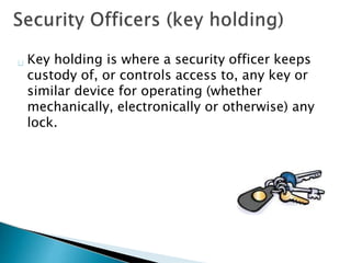 Key holding is where a security officer keeps
custody of, or controls access to, any key or
similar device for operating (whether
mechanically, electronically or otherwise) any
lock.
 