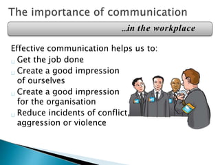Effective communication helps us to:
Get the job done
Create a good impression
of ourselves
Create a good impression
for the organisation
Reduce incidents of conflict,
aggression or violence
…in the workplace
 