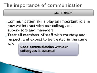 Communication skills play an important role in
how we interact with our colleagues,
supervisors and managers
Treat all members of staff with courtesy and
respect, and expect to be treated in the same
way
Good communication with our
colleagues is essential
…in a team
 