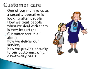 One of our main roles as
a security operative is
looking after people
How we treat people
when we deal with them
is very important
Customer care is all
about
how we deliver our
service,
how we provide security
to our customers on a
day-to-day basis.
 