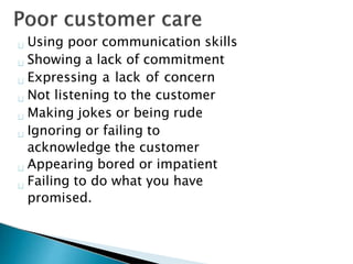 Using poor communication skills
Showing a lack of commitment
Expressing a lack of concern
Not listening to the customer
Making jokes or being rude
Ignoring or failing to
acknowledge the customer
Appearing bored or impatient
Failing to do what you have
promised.
 