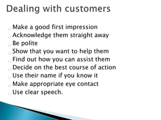 Make a good first impression
Acknowledge them straight away
Be polite
Show that you want to help them
Find out how you can assist them
Decide on the best course of action
Use their name if you know it
Make appropriate eye contact
Use clear speech.
 