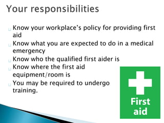 Know your workplace’s policy for providing first
aid
Know what you are expected to do in a medical
emergency
Know who the qualified first aider is
Know where the first aid
equipment/room is
You may be required to undergo
training.
 