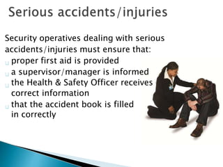 Security operatives dealing with serious
accidents/injuries must ensure that:
proper first aid is provided
a supervisor/manager is informed
the Health & Safety Officer receives
correct information
that the accident book is filled
in correctly
 