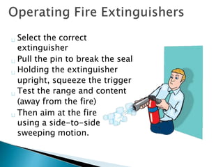 Select the correct
extinguisher
Pull the pin to break the seal
Holding the extinguisher
upright, squeeze the trigger
Test the range and content
(away from the fire)
Then aim at the fire
using a side-to-side
sweeping motion.
 