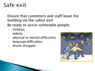 Ensure that customers and staff leave the
building via the safest exit
Be ready to assist vulnerable people:
◦ children
◦ elderly
◦ physical or mental difficulties
◦ language difficulties
◦ drunk/drugged
 