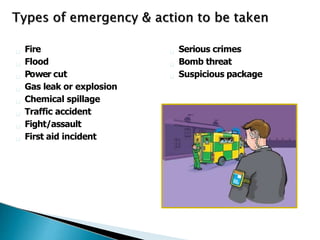 Fire
Flood
Power cut
Gas leak or explosion
Chemical spillage
Traffic accident
Fight/assault
First aid incident
Serious crimes
Bomb threat
Suspicious package
 