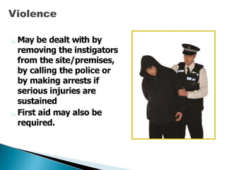 May be dealt with by
removing the instigators
from the site/premises,
by calling the police or
by making arrests if
serious injuries are
sustained
First aid may also be
required.
 