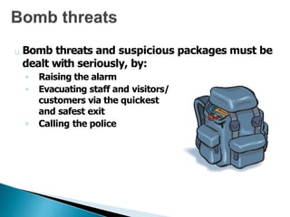Bomb threats and suspicious packages must be
dealt with seriously, by:
◦ Raising the alarm
◦ Evacuating staff and visitors/
customers via the quickest
and safest exit
◦ Calling the police
 