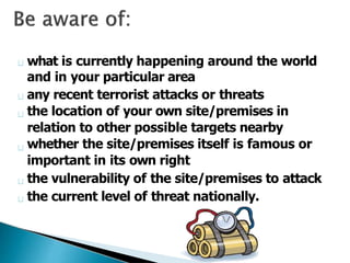 what is currently happening around the world
and in your particular area
any recent terrorist attacks or threats
the location of your own site/premises in
relation to other possible targets nearby
whether the site/premises itself is famous or
important in its own right
the vulnerability of the site/premises to attack
the current level of threat nationally.
 