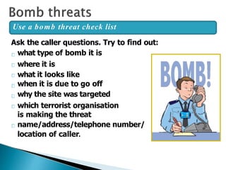 Ask the caller questions. Try to find out:
what type of bomb it is
where it is
what it looks like
when it is due to go off
why the site was targeted
which terrorist organisation
is making the threat
name/address/telephone number/
location of caller.
Use a bomb threat check list
 